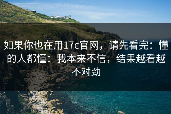 如果你也在用17c官网，请先看完：懂的人都懂：我本来不信，结果越看越不对劲