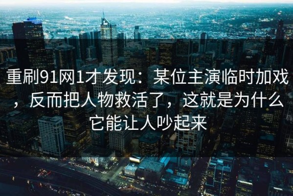 重刷91网1才发现：某位主演临时加戏，反而把人物救活了，这就是为什么它能让人吵起来