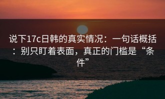 说下17c日韩的真实情况：一句话概括：别只盯着表面，真正的门槛是“条件”