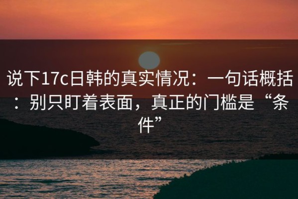 说下17c日韩的真实情况：一句话概括：别只盯着表面，真正的门槛是“条件”
