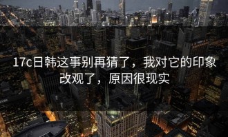 17c日韩这事别再猜了，我对它的印象改观了，原因很现实