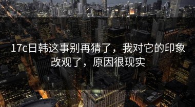 17c日韩这事别再猜了，我对它的印象改观了，原因很现实
