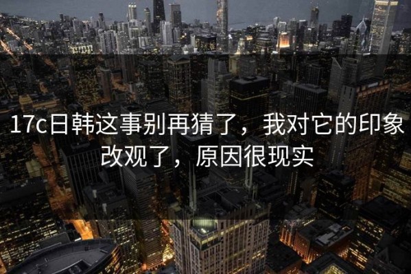 17c日韩这事别再猜了，我对它的印象改观了，原因很现实