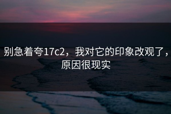 别急着夸17c2，我对它的印象改观了，原因很现实