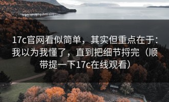 17c官网看似简单，其实但重点在于：我以为我懂了，直到把细节捋完（顺带提一下17c在线观看）