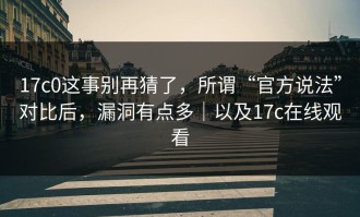 17c0这事别再猜了，所谓“官方说法”对比后，漏洞有点多｜以及17c在线观看