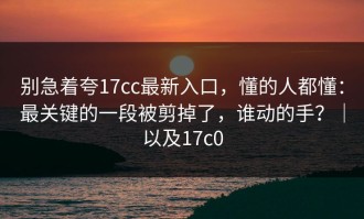 别急着夸17cc最新入口，懂的人都懂：最关键的一段被剪掉了，谁动的手？｜以及17c0