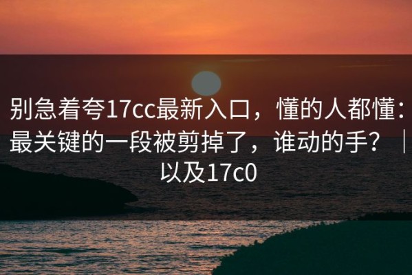 别急着夸17cc最新入口，懂的人都懂：最关键的一段被剪掉了，谁动的手？｜以及17c0