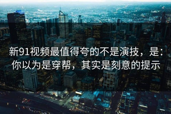 新91视频最值得夸的不是演技，是：你以为是穿帮，其实是刻意的提示