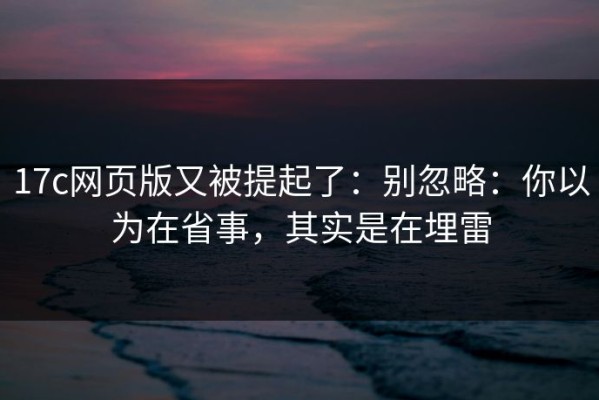 17c网页版又被提起了：别忽略：你以为在省事，其实是在埋雷