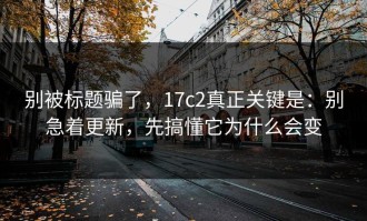 别被标题骗了，17c2真正关键是：别急着更新，先搞懂它为什么会变