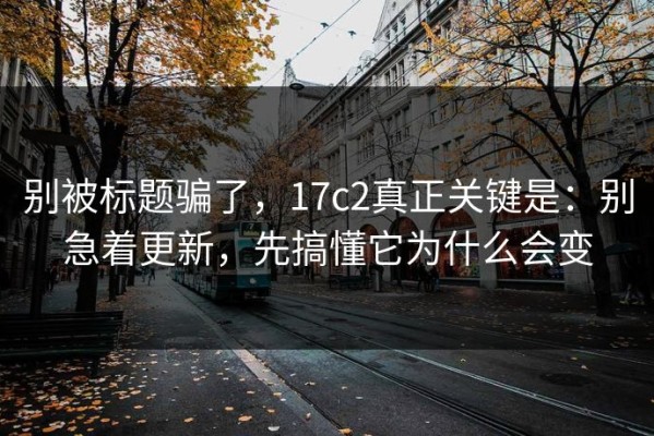 别被标题骗了，17c2真正关键是：别急着更新，先搞懂它为什么会变
