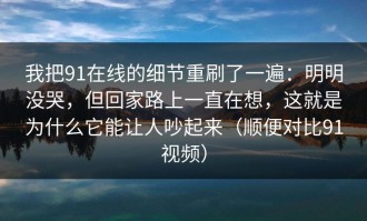我把91在线的细节重刷了一遍：明明没哭，但回家路上一直在想，这就是为什么它能让人吵起来（顺便对比91视频）