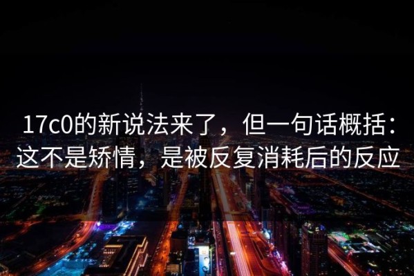 17c0的新说法来了，但一句话概括：这不是矫情，是被反复消耗后的反应