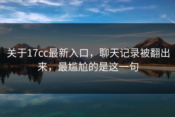 关于17cc最新入口，聊天记录被翻出来，最尴尬的是这一句