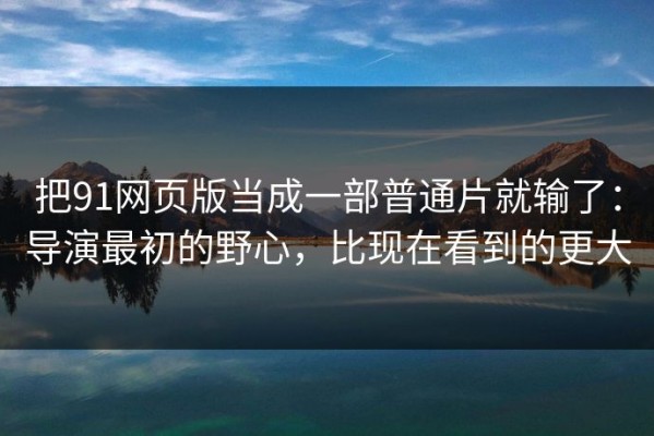 把91网页版当成一部普通片就输了：导演最初的野心，比现在看到的更大