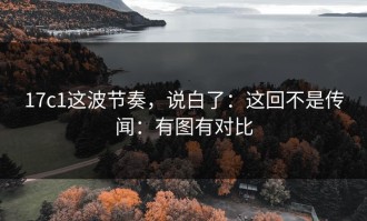 17c1这波节奏，说白了：这回不是传闻：有图有对比