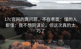 17c官网的真问题，不在表面：懂的人都懂：我不想阴谋论，但这次真的太巧了