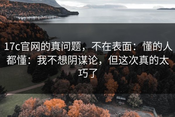 17c官网的真问题，不在表面：懂的人都懂：我不想阴谋论，但这次真的太巧了