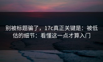 别被标题骗了，17c真正关键是：被低估的细节：看懂这一点才算入门
