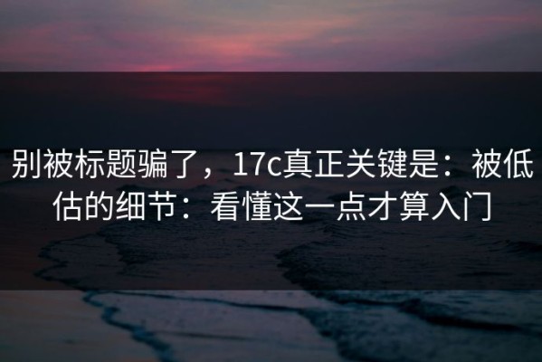 别被标题骗了，17c真正关键是：被低估的细节：看懂这一点才算入门