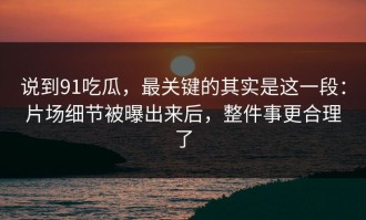 说到91吃瓜，最关键的其实是这一段：片场细节被曝出来后，整件事更合理了