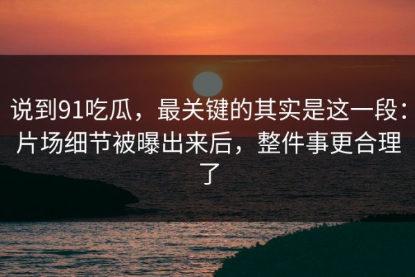说到91吃瓜，最关键的其实是这一段：片场细节被曝出来后，整件事更合理了