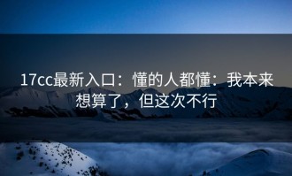 17cc最新入口：懂的人都懂：我本来想算了，但这次不行