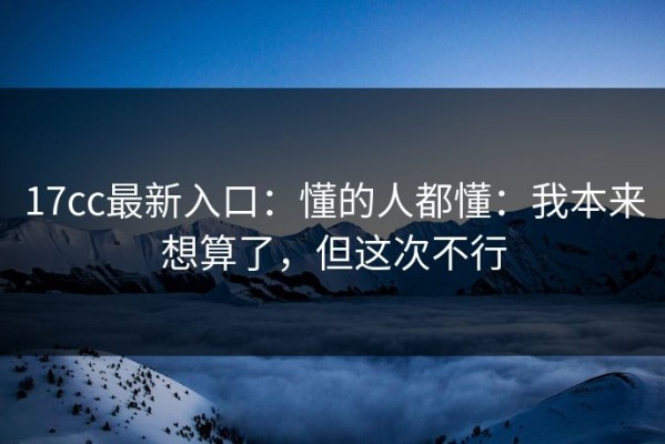 17cc最新入口：懂的人都懂：我本来想算了，但这次不行
