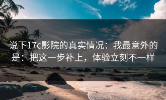 说下17c影院的真实情况：我最意外的是：把这一步补上，体验立刻不一样