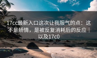 17cc最新入口这次让我服气的点：这不是矫情，是被反复消耗后的反应｜以及17c0