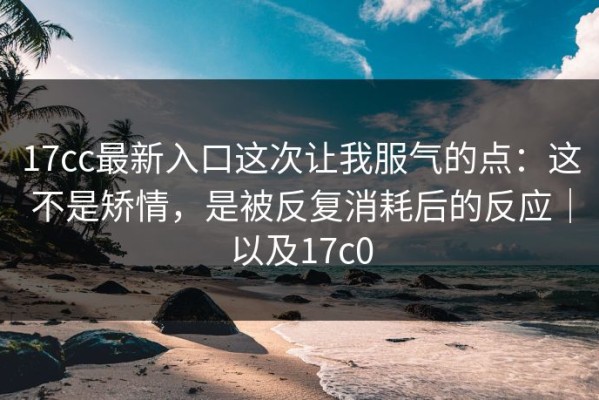 17cc最新入口这次让我服气的点：这不是矫情，是被反复消耗后的反应｜以及17c0