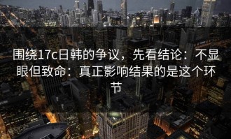 围绕17c日韩的争议，先看结论：不显眼但致命：真正影响结果的是这个环节