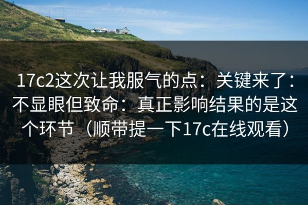 17c2这次让我服气的点：关键来了：不显眼但致命：真正影响结果的是这个环节（顺带提一下17c在线观看）