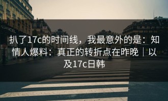 扒了17c的时间线，我最意外的是：知情人爆料：真正的转折点在昨晚｜以及17c日韩