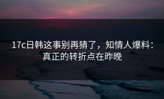 17c日韩这事别再猜了，知情人爆料：真正的转折点在昨晚