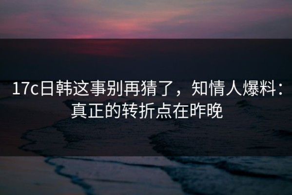 17c日韩这事别再猜了，知情人爆料：真正的转折点在昨晚