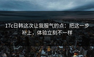 17c日韩这次让我服气的点：把这一步补上，体验立刻不一样