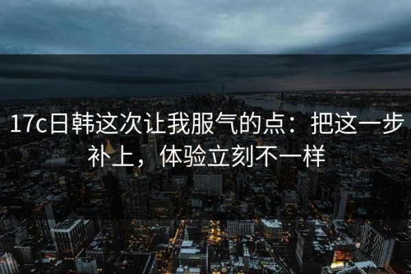 17c日韩这次让我服气的点：把这一步补上，体验立刻不一样