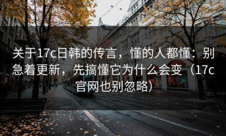 关于17c日韩的传言，懂的人都懂：别急着更新，先搞懂它为什么会变（17c官网也别忽略）