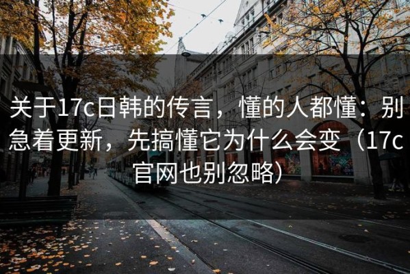 关于17c日韩的传言，懂的人都懂：别急着更新，先搞懂它为什么会变（17c官网也别忽略）