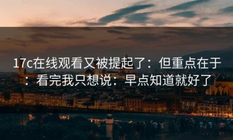 17c在线观看又被提起了：但重点在于：看完我只想说：早点知道就好了