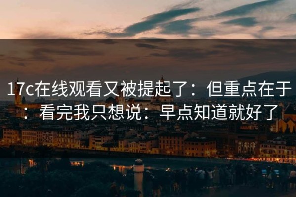 17c在线观看又被提起了：但重点在于：看完我只想说：早点知道就好了