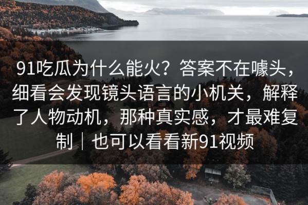 91吃瓜为什么能火？答案不在噱头，细看会发现镜头语言的小机关，解释了人物动机，那种真实感，才最难复制｜也可以看看新91视频