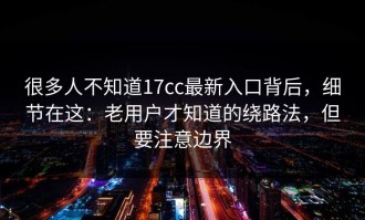 很多人不知道17cc最新入口背后，细节在这：老用户才知道的绕路法，但要注意边界