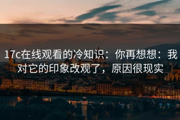 17c在线观看的冷知识：你再想想：我对它的印象改观了，原因很现实