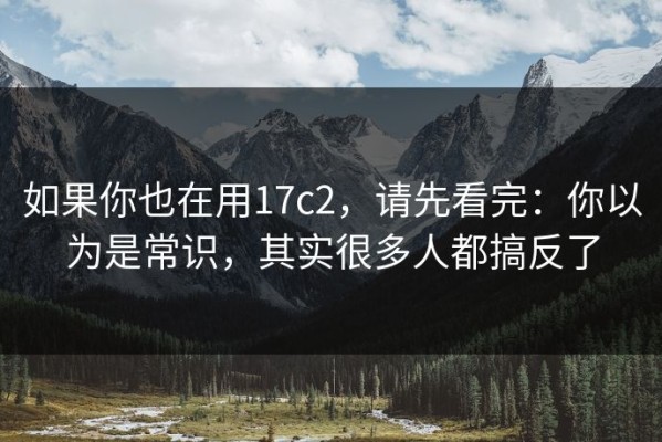 如果你也在用17c2，请先看完：你以为是常识，其实很多人都搞反了