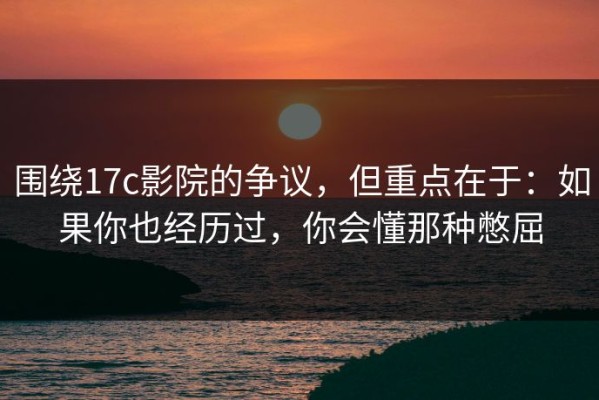 围绕17c影院的争议，但重点在于：如果你也经历过，你会懂那种憋屈