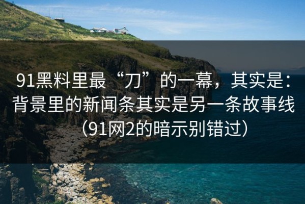 91黑料里最“刀”的一幕，其实是：背景里的新闻条其实是另一条故事线（91网2的暗示别错过）