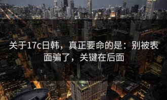 关于17c日韩，真正要命的是：别被表面骗了，关键在后面